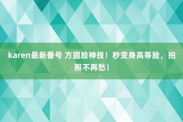 karen最新番号 方圆脸神技！秒变身高等脸，拍照不再愁！