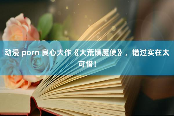 动漫 porn 良心大作《大荒镇魔使》，错过实在太可惜！