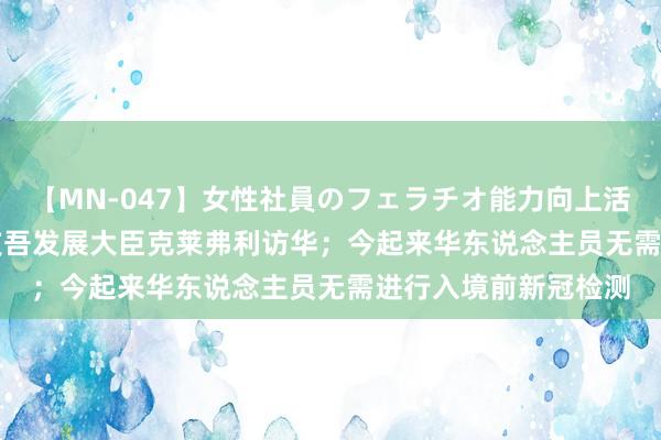 【MN-047】女性社員のフェラチオ能力向上活動 本日看点 | 英海支吾发展大臣克莱弗利访华；今起来华东说念主员无需进行入境前新冠检测