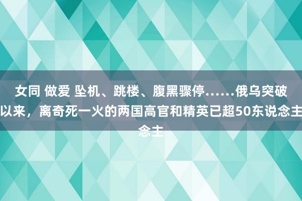 女同 做爱 坠机、跳楼、腹黑骤停……俄乌突破以来，离奇死一火的两国高官和精英已超50东说念主