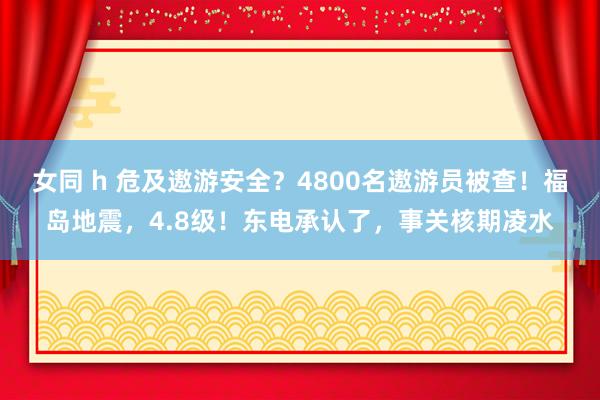 女同 h 危及遨游安全？4800名遨游员被查！福岛地震，4.8级！东电承认了，事关核期凌水