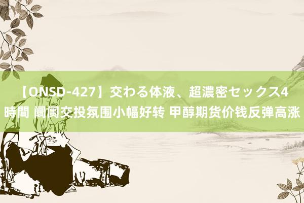 【ONSD-427】交わる体液、超濃密セックス4時間 阛阓交投氛围小幅好转 甲醇期货价钱反弹高涨