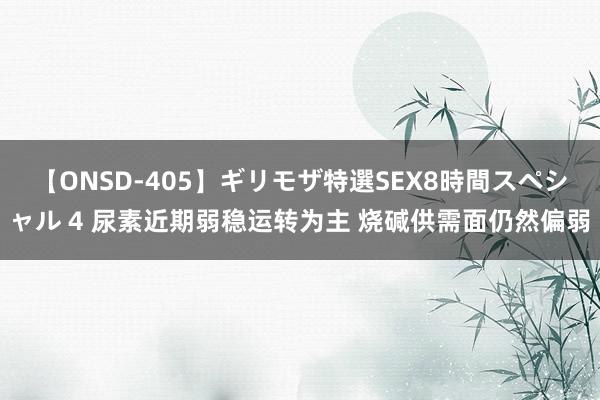 【ONSD-405】ギリモザ特選SEX8時間スペシャル 4 尿素近期弱稳运转为主 烧碱供需面仍然偏弱