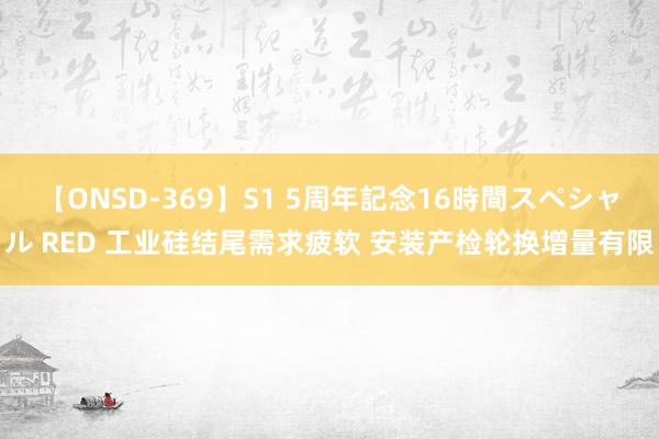 【ONSD-369】S1 5周年記念16時間スペシャル RED 工业硅结尾需求疲软 安装产检轮换增量有限