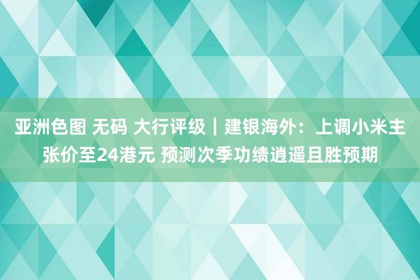 亚洲色图 无码 大行评级｜建银海外：上调小米主张价至24港元 预测次季功绩逍遥且胜预期