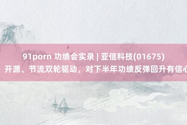 91porn 功绩会实录 | 亚信科技(01675)：开源、节流双轮驱动，对下半年功绩反弹回升有信心