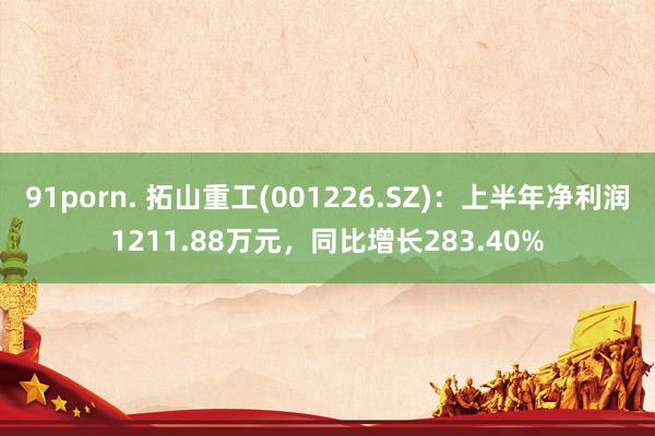 91porn. 拓山重工(001226.SZ)：上半年净利润1211.88万元，同比增长283.40%