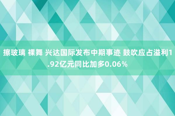 擦玻璃 裸舞 兴达国际发布中期事迹 鼓吹应占溢利1.92亿元同比加多0.06%