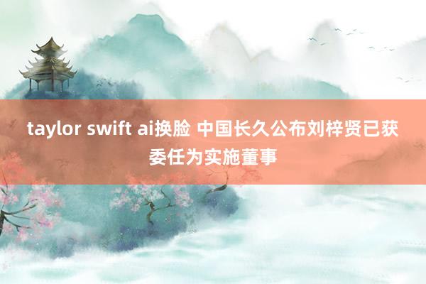 taylor swift ai换脸 中国长久公布刘梓贤已获委任为实施董事