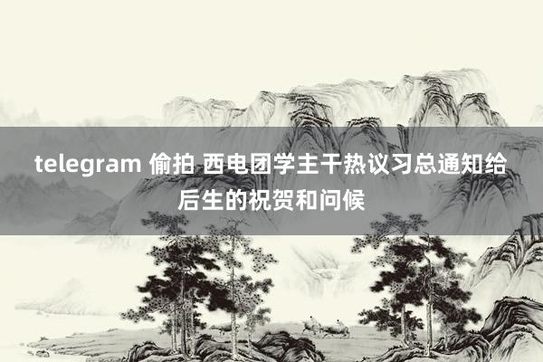 telegram 偷拍 西电团学主干热议习总通知给后生的祝贺和问候