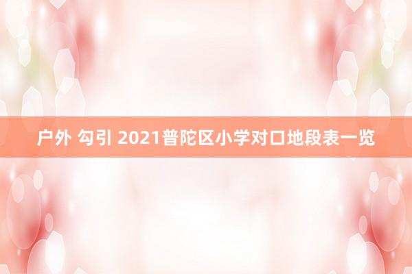 户外 勾引 2021普陀区小学对口地段表一览