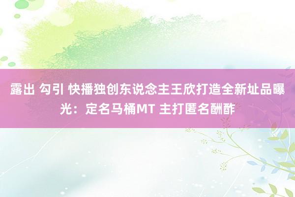 露出 勾引 快播独创东说念主王欣打造全新址品曝光：定名马桶MT 主打匿名酬酢