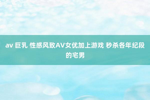 av 巨乳 性感风致AV女优加上游戏 秒杀各年纪段的宅男