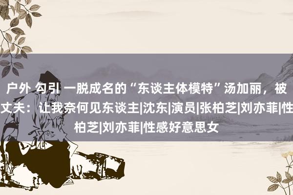 户外 勾引 一脱成名的“东谈主体模特”汤加丽，被父亲嫌弃，丈夫：让我奈何见东谈主|沈东|演员|张柏芝|刘亦菲|性感好意思女