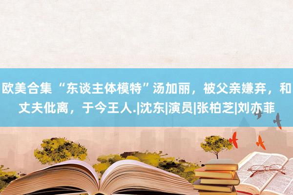 欧美合集 “东谈主体模特”汤加丽，被父亲嫌弃，和丈夫仳离，于今王人.|沈东|演员|张柏芝|刘亦菲