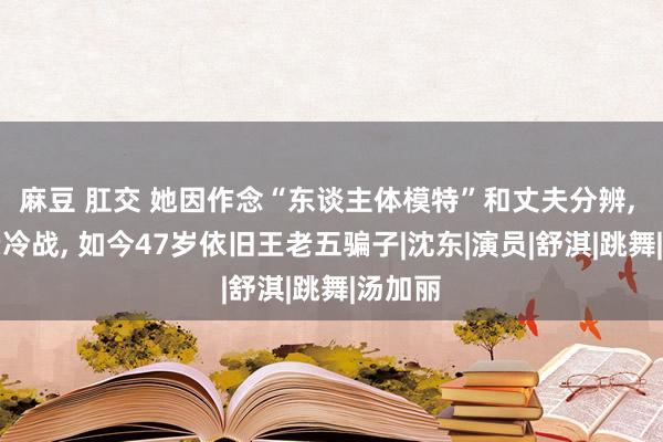 麻豆 肛交 她因作念“东谈主体模特”和丈夫分辨， 与父亲冷战， 如今47岁依旧王老五骗子|沈东|演员|舒淇|跳舞|汤加丽