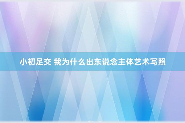 小初足交 我为什么出东说念主体艺术写照