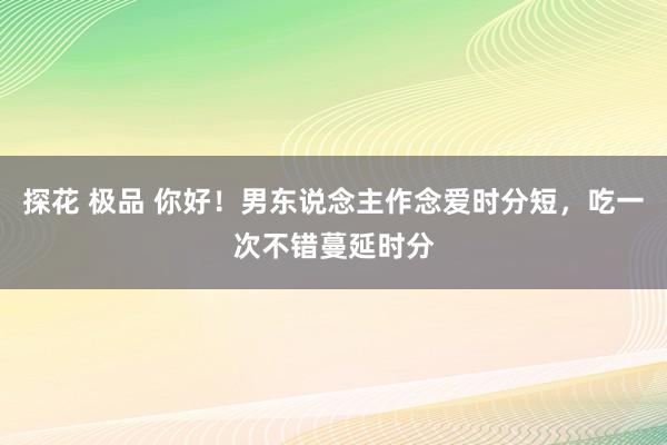 探花 极品 你好！男东说念主作念爱时分短，吃一次不错蔓延时分