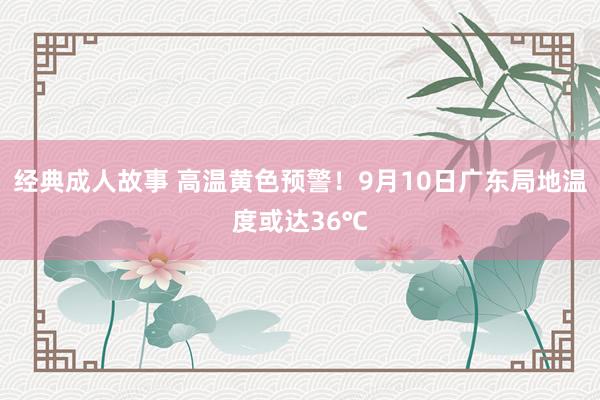 经典成人故事 高温黄色预警！9月10日广东局地温度或达36℃