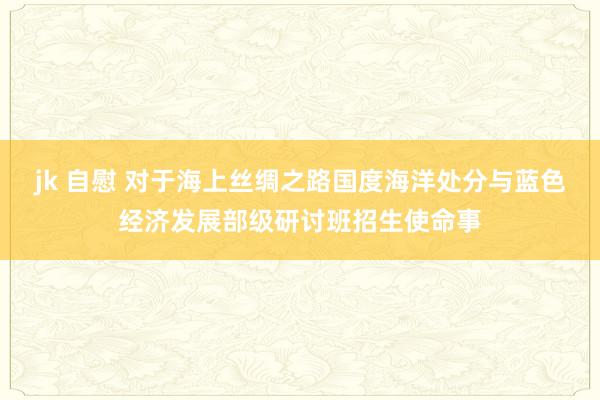 jk 自慰 对于海上丝绸之路国度海洋处分与蓝色经济发展部级研讨班招生使命事