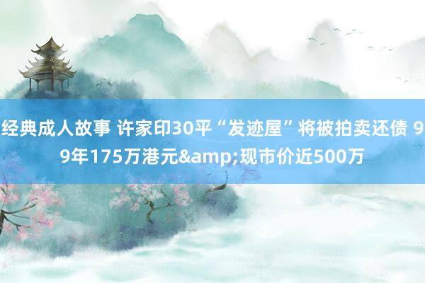 经典成人故事 许家印30平“发迹屋”将被拍卖还债 99年175万港元&现市价近500万