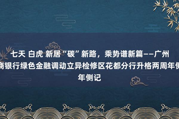 七天 白虎 新居“碳”新路，乘势谱新篇——广州农商银行绿色金融调动立异检修区花都分行升格两周年侧记