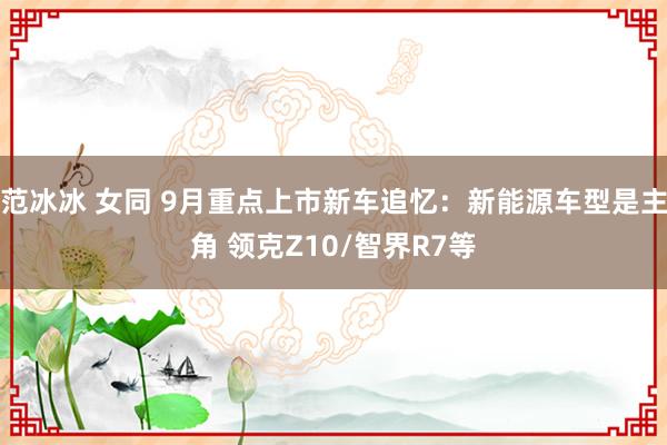 范冰冰 女同 9月重点上市新车追忆：新能源车型是主角 领克Z10/智界R7等