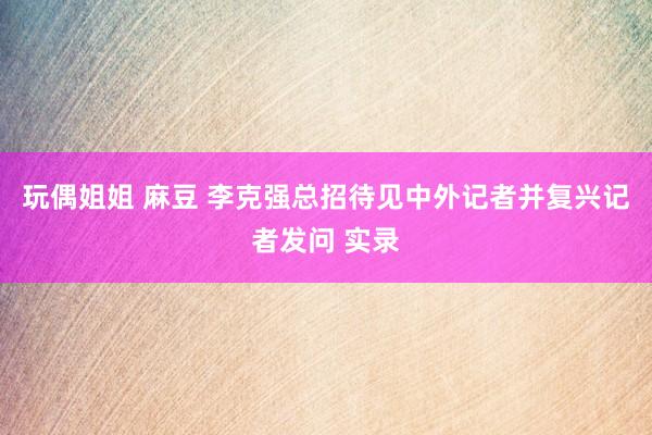 玩偶姐姐 麻豆 李克强总招待见中外记者并复兴记者发问 实录