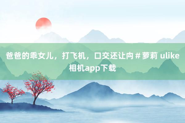 爸爸的乖女儿，打飞机，口交还让禸＃萝莉 ulike相机app下载