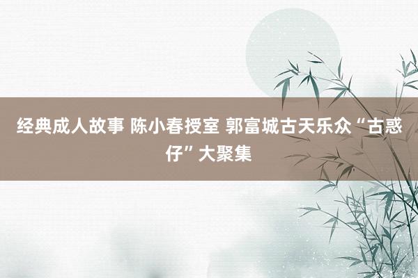 经典成人故事 陈小春授室 郭富城古天乐众“古惑仔”大聚集