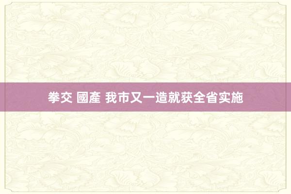 拳交 國產 我市又一造就获全省实施